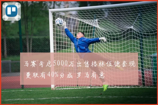 马赛考虑5000万出售格林伍德套现 曼联有40%分成 罗马有意