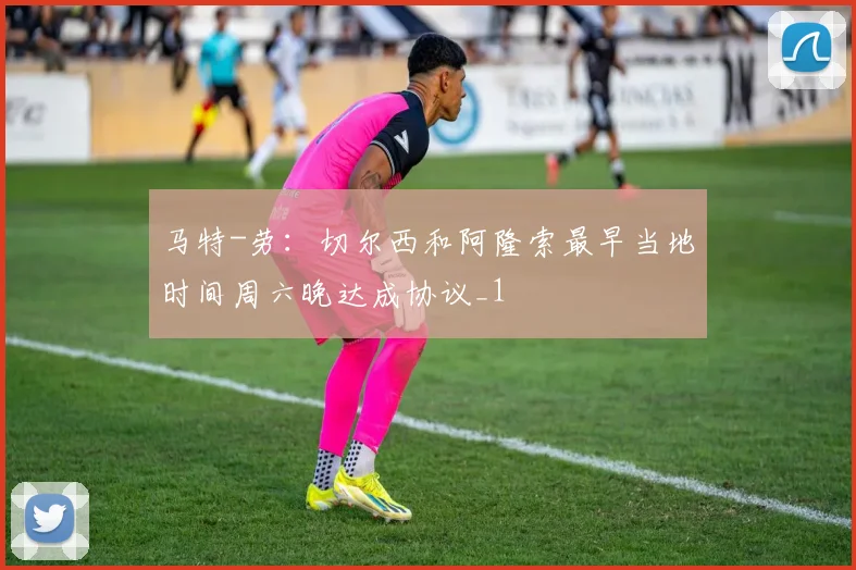 马特-劳：切尔西和阿隆索最早当地时间周六晚达成协议_1