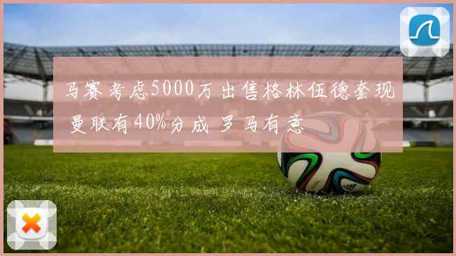 马赛考虑5000万出售格林伍德套现 曼联有40%分成 罗马有意